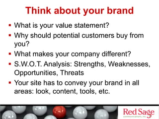 Think about your brand
  What is your value statement?
  Why should potential customers buy from
   you?
  What makes your company different?
  S.W.O.T. Analysis: Strengths, Weaknesses,
   Opportunities, Threats
  Your site has to convey your brand in all
   areas: look, content, tools, etc.
 