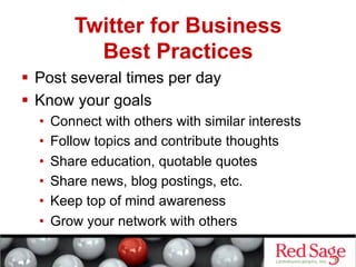Twitter for Business
             Best Practices
  Post several times per day
  Know your goals
  •    Connect with others with similar interests
  •    Follow topics and contribute thoughts
  •    Share education, quotable quotes
  •    Share news, blog postings, etc.
  •    Keep top of mind awareness
  •    Grow your network with others
 