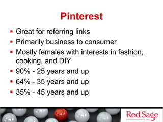 Pinterest
  Great for referring links
  Primarily business to consumer
  Mostly females with interests in fashion,
   cooking, and DIY
  90% - 25 years and up
  64% - 35 years and up
  35% - 45 years and up
 
