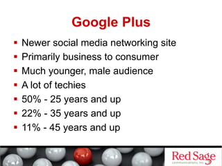 Google Plus
  Newer social media networking site
  Primarily business to consumer
  Much younger, male audience
  A lot of techies
  50% - 25 years and up
  22% - 35 years and up
  11% - 45 years and up
 
