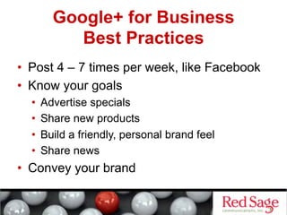 Google+ for Business
            Best Practices
•  Post 4 – 7 times per week, like Facebook
•  Know your goals
  •    Advertise specials
  •    Share new products
  •    Build a friendly, personal brand feel
  •    Share news
•  Convey your brand
 