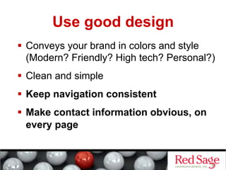 Use good design
  Conveys your brand in colors and style
   (Modern? Friendly? High tech? Personal?)
  Clean and simple
  Keep navigation consistent
  Make contact information obvious, on
   every page
 