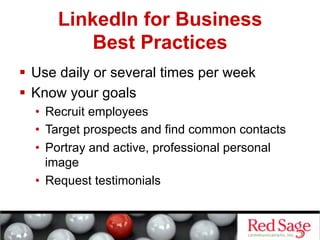 LinkedIn for Business
         Best Practices
  Use daily or several times per week
  Know your goals
  •  Recruit employees
  •  Target prospects and find common contacts
  •  Portray and active, professional personal
     image
  •  Request testimonials
 