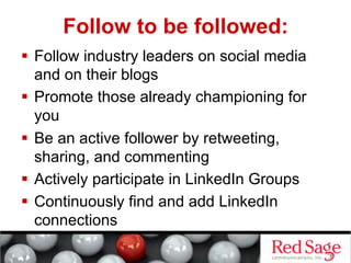 Follow to be followed:
  Follow industry leaders on social media
   and on their blogs
  Promote those already championing for
   you
  Be an active follower by retweeting,
   sharing, and commenting
  Actively participate in LinkedIn Groups
  Continuously find and add LinkedIn
   connections
 