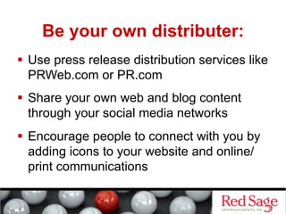 Be your own distributer:
  Use press release distribution services like
   PRWeb.com or PR.com
  Share your own web and blog content
   through your social media networks
  Encourage people to connect with you by
   adding icons to your website and online/
   print communications
 