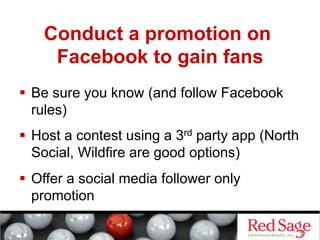 Conduct a promotion on
     Facebook to gain fans
  Be sure you know (and follow Facebook
   rules)
  Host a contest using a 3rd party app (North
   Social, Wildfire are good options)
  Offer a social media follower only
   promotion
 