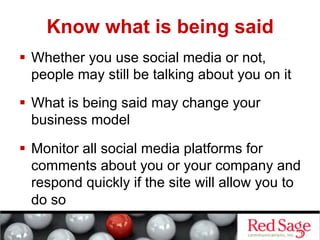 Know what is being said
  Whether you use social media or not,
   people may still be talking about you on it
  What is being said may change your
   business model

  Monitor all social media platforms for
   comments about you or your company and
   respond quickly if the site will allow you to
   do so
 