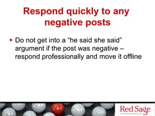 Respond quickly to any
        negative posts
  Do not get into a “he said she said”
   argument if the post was negative –
   respond professionally and move it offline
 