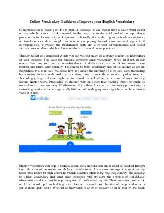 Online Vocabulary Builders to Improve your English Vocabulary 
Communication is passing on the thought or message. It was begun from a Latin word called convey which intends to make normal. In this way, the fundamental goal of correspondence procedure is to discover a typical agreement. Actually, it intends to grant or trade assumptions, contemplations or data through discourse or composing. Indeed signs are vital segment of correspondence. However, the fundamental parts are composed correspondence and talked verbal correspondence which is likewise alluded to as oral correspondence. 
Through talked and composed words you can without much of a stretch confer the information or your message. This calls for fantastic correspondence vocabulary. When in doubt, in our master lives, we run over an overabundance of dialects and are not fit to unwind these troublesome terms. Subsequently, it is central to build vocabulary around the calling we are in. Regardless, that is not all. We know how to quicken the learning of composed word translating by showing forty sounds and by instructing how to mix those sounds quickly together. Accordingly, a general case might be discovered that will allow the perusing of any customary second English word. Practically all children without a cognitive inability might be taught to unravel in a convenient way. Furthermore, along these lines, an extraordinary productivity in instructing is attained when a generally little set of building squares might be recombined into a vast set of uses. 
English vocabulary can help to make a decent early introduction and it could be saddled through the utilization of an online vocabulary manufacturer. A standout amongst the most widely recognized routes through which individuals evaluate others is by how they convey. The capacity to utilize vocabulary and send clear messages will structure the premise of individuals' observations and this can't be kept away from in one's every day life. There are a few profits that could be picked up from building vocabulary and a significant objective of the procedure is to get to more open doors. Whether an individual is an open speaker or an IT master, the focal  