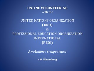 ONLINE VOLUNTEERING
with the
UNITED NATIONS ORGANIZATION
(UNO)
&
PROFESSIONAL EDUCATION ORGANIZATION
INTERNATIONAL
(PEOI)
A volunteer’s experience
V.M. Westerberg
 