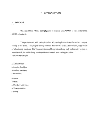 1. INTRODUCTION
1.1 SYNOPSIS
The project titled “Online Voting System” is designed using ASP.NET as front end and SQL
SERVER as back end.
This project deals with voting in online. We can implement this software in a campus,
society or the State . This project mainly contains three levels, users Administrator, super wiser
of a booth and members. The Voters are thoroughly scrutinized and high end security system is
implemented , for maintaining a transparent and smooth Vote casing procedure.
Modules of the Project
1. Administrator
a. Creating Candidate
b. Confirm Members
c. Count Vote
d. Result
2. Users
a. Member registration
b. View Candidates
c. Voting
 