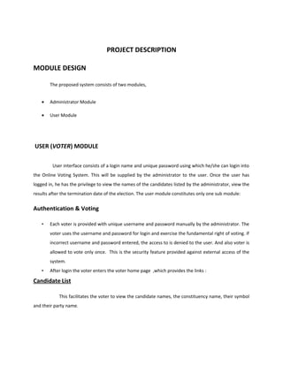 PROJECT DESCRIPTION
MODULE DESIGN
The proposed system consists of two modules,
• Administrator Module
• User Module
USER (VOTER) MODULE
User interface consists of a login name and unique password using which he/she can login into
the Online Voting System. This will be supplied by the administrator to the user. Once the user has
logged in, he has the privilege to view the names of the candidates listed by the administrator, view the
results after the termination date of the election. The user module constitutes only one sub module:
Authentication & Voting
• Each voter is provided with unique username and password manually by the administrator. The
voter uses the username and password for login and exercise the fundamental right of voting. if
incorrect username and password entered, the access to is denied to the user. And also voter is
allowed to vote only once. This is the security feature provided against external access of the
system.
• After login the voter enters the voter home page ,which provides the links :
Candidate List
This facilitates the voter to view the candidate names, the constituency name, their symbol
and their party name.
 