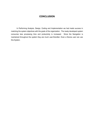 CONCLUSION
In Performing Analysis, Design, Coding and Implementation we had made success in
matching the system objectives with the goals of the organization. The newly developed system
consumes less processing time and productivity is increased. Since the Navigation is
maintained throughout the system they are much user-friendlier. Even a Novice user can use
this System.
 