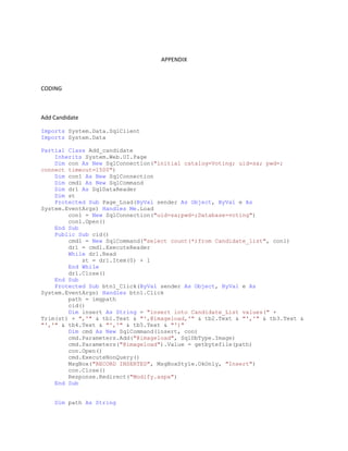 APPENDIX
CODING
Add Candidate
Imports System.Data.SqlClient
Imports System.Data
Partial Class Add_candidate
Inherits System.Web.UI.Page
Dim con As New SqlConnection("initial catalog=Voting; uid=sa; pwd=;
connect timeout=1500")
Dim con1 As New SqlConnection
Dim cmd1 As New SqlCommand
Dim dr1 As SqlDataReader
Dim st
Protected Sub Page_Load(ByVal sender As Object, ByVal e As
System.EventArgs) Handles Me.Load
con1 = New SqlConnection("uid=sa;pwd=;Database=voting")
con1.Open()
End Sub
Public Sub cid()
cmd1 = New SqlCommand("select count(*)from Candidate_list", con1)
dr1 = cmd1.ExecuteReader
While dr1.Read
st = dr1.Item(0) + 1
End While
dr1.Close()
End Sub
Protected Sub btn1_Click(ByVal sender As Object, ByVal e As
System.EventArgs) Handles btn1.Click
path = imgpath
cid()
Dim insert As String = "insert into Candidate_List values(" +
Trim(st) + ",'" & tb1.Text & "',@imageload,'" & tb2.Text & "','" & tb3.Text &
"','" & tb4.Text & "','" & tb5.Text & "')"
Dim cmd As New SqlCommand(insert, con)
cmd.Parameters.Add("@imageload", SqlDbType.Image)
cmd.Parameters("@imageload").Value = getbytefile(path)
con.Open()
cmd.ExecuteNonQuery()
MsgBox("RECORD INSERTED", MsgBoxStyle.OkOnly, "Insert")
con.Close()
Response.Redirect("Modify.aspx")
End Sub
Dim path As String
 