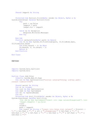 Shared imgpath As String
Protected Sub Button2_Click(ByVal sender As Object, ByVal e As
System.EventArgs) Handles Button2.Click
Try
path = up.Value
imgpath = path
image1.Src = imgpath
Catch ex As Exception
Response.Write(ex.Message)
End Try
End Sub
Function getbytefile(ByVal path) As Byte()
Dim fs As New System.IO.FileStream(path, IO.FileMode.Open,
IO.FileAccess.Read)
Dim b(fs.Length - 1) As Byte
fs.Read(b, 0, fs.Length - 1)
Return b
End Function
End Class
Add Voter
Imports System.Data.SqlClient
Imports System.Data
Partial Class Add_Voter
Inherits System.Web.UI.Page
Dim con As New SqlConnection("initial catalog=Voting; uid=sa; pwd=;
connect timeout=1500")
Shared secret As String
Dim st As Integer
Dim con1 As New SqlConnection
Dim cmd1 As New SqlCommand
Dim dr1 As SqlDataReader
Dim stt
Protected Sub btn1_Click(ByVal sender As Object, ByVal e As
System.EventArgs) Handles btn1.Click
'Dim cmd As New SqlCommand("insert into imge values(@imageload)", con)
'Image1.ImageUrl = up.Value
vid()
scode()
path = imgpath
Dim insert As String = "insert into Voter_List values(" + Trim(st) +
",'" & tb1.Text & "','" & stt & "',@imageload,'" & tb3.Text & "','" &
tb4.Text & "','" & tb5.Text & "','" & tb6.Text & "','" & tb7.Text & "','" &
tb8.Text & "')"
 