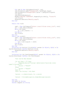 Dim cmd As New SqlCommand(insert, con)
cmd.Parameters.Add("@imageload", SqlDbType.Image)
cmd.Parameters("@imageload").Value = getbytefile(path)
con.Open()
cmd.ExecuteNonQuery()
MsgBox("RECORD INSERTED", MsgBoxStyle.OkOnly, "Insert")
con.Close()
Response.Redirect("Modify.aspx")
End Sub
Public Sub vid()
cmd1 = New SqlCommand("select count(*)from voter_list", con1)
dr1 = cmd1.ExecuteReader
While dr1.Read
st = dr1.Item(0) + 1
End While
dr1.Close()
End Sub
Public Sub scode()
cmd1 = New SqlCommand("select count(*)from voter_list", con1)
dr1 = cmd1.ExecuteReader
While dr1.Read
stt = dr1.Item(0) + 20001
End While
dr1.Close()
End Sub
Protected Sub Button1_Click(ByVal sender As Object, ByVal e As
System.EventArgs) Handles Button1.Click
Response.Redirect("Modify.aspx")
End Sub
Protected Sub tb1_TextChanged(ByVal sender As Object, ByVal e As
System.EventArgs) Handles tb1.TextChanged
'Dim rnd As New Random
'If tb1.Text = "" Then
' Response.Write("<script defer>alert('provide voter
name')</script>")
' secret = "TnGoV"
'Else
' secret = "TnGoV"
'End If
'Dim s As String = tb1.Text
'secret = s.Substring(2, 4) & secret
'secret = StringEncryption.SimpleEncrypt(secret)
End Sub
Dim path As String
Shared imgpath As String
 