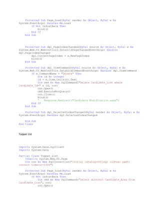 Protected Sub Page_Load(ByVal sender As Object, ByVal e As
System.EventArgs) Handles Me.Load
If Not IsPostBack Then
bind1()
End If
End Sub
Protected Sub dg1_PageIndexChanged(ByVal source As Object, ByVal e As
System.Web.UI.WebControls.DataGridPageChangedEventArgs) Handles
dg1.PageIndexChanged
dg1.CurrentPageIndex = e.NewPageIndex
bind1()
End Sub
Protected Sub dg1_ItemCommand(ByVal source As Object, ByVal e As
System.Web.UI.WebControls.DataGridCommandEventArgs) Handles dg1.ItemCommand
If e.CommandName = "Delete" Then
Dim id As Integer
id = e.Item.Cells(0).Text
Dim cmd As New SqlCommand("Delete Candidate_List where
Candidate_Id=" & id, con)
con.Open()
cmd.ExecuteNonQuery()
con.Close()
bind1()
' Response.Redirect("Candidate Modification.aspx")
End If
End Sub
Protected Sub dg1_SelectedIndexChanged(ByVal sender As Object, ByVal e As
System.EventArgs) Handles dg1.SelectedIndexChanged
End Sub
End Class
Topper List
Imports System.Data.SqlClient
Imports System.Data
Partial Class Topper_List
Inherits System.Web.UI.Page
Dim con As New SqlConnection("initial catalog=Voting; uid=sa; pwd=;
connect timeout=1500")
Protected Sub Page_Load(ByVal sender As Object, ByVal e As
System.EventArgs) Handles Me.Load
If Not IsPostBack Then
Dim cmd As New SqlCommand("Select distinct Candidate_Area from
Candidate_List", con)
con.Open()
 