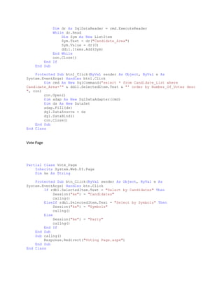 Dim dr As SqlDataReader = cmd.ExecuteReader
While dr.Read
Dim Sym As New ListItem
Sym.Text = dr("Candidate_Area")
Sym.Value = dr(0)
ddl1.Items.Add(Sym)
End While
con.Close()
End If
End Sub
Protected Sub btn1_Click(ByVal sender As Object, ByVal e As
System.EventArgs) Handles btn1.Click
Dim cmd As New SqlCommand("select * from Candidate_List where
Candidate_Area='" & ddl1.SelectedItem.Text & "' order by Number_Of_Votes desc
", con)
con.Open()
Dim adap As New SqlDataAdapter(cmd)
Dim ds As New DataSet
adap.Fill(ds)
dg1.DataSource = ds
dg1.DataBind()
con.Close()
End Sub
End Class
Vote Page
Partial Class Vote_Page
Inherits System.Web.UI.Page
Dim ke As String
Protected Sub btn_Click(ByVal sender As Object, ByVal e As
System.EventArgs) Handles btn.Click
If rdb1.SelectedItem.Text = "Select by Candidates" Then
Session("ke") = "Candidates"
callng()
ElseIf rdb1.SelectedItem.Text = "Select by Symbols" Then
Session("ke") = "Symbols"
callng()
Else
Session("ke") = "Party"
callng()
End If
End Sub
Sub callng()
Response.Redirect("Voting Page.aspx")
End Sub
End Class
 