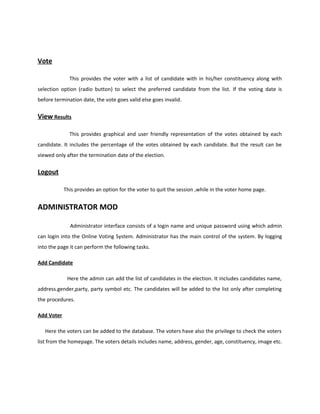Vote
This provides the voter with a list of candidate with in his/her constituency along with
selection option (radio button) to select the preferred candidate from the list. If the voting date is
before termination date, the vote goes valid else goes invalid.
View Results
This provides graphical and user friendly representation of the votes obtained by each
candidate. It includes the percentage of the votes obtained by each candidate. But the result can be
viewed only after the termination date of the election.
Logout
This provides an option for the voter to quit the session ,while in the voter home page.
ADMINISTRATOR MOD
Administrator interface consists of a login name and unique password using which admin
can login into the Online Voting System. Administrator has the main control of the system. By logging
into the page it can perform the following tasks.
Add Candidate
Here the admin can add the list of candidates in the election. It includes candidates name,
address.gender,party, party symbol etc. The candidates will be added to the list only after completing
the procedures.
Add Voter
Here the voters can be added to the database. The voters have also the privilege to check the voters
list from the homepage. The voters details includes name, address, gender, age, constituency, image etc.
 