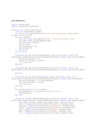 Voter Modification
Imports System.Data
Imports System.Data.SqlClient
Partial Class Voter_modification
Inherits System.Web.UI.Page
Dim con As New SqlConnection("initial catalog=Voting; uid=sa; pwd=;
connect timeout=1500")
Function bind1()
Dim cmd As New SqlCommand("Select * from Voter_List", con)
Dim adp As New SqlDataAdapter(cmd)
Dim ds As New DataSet
adp.Fill(ds)
dg1.DataSource = ds
dg1.DataBind()
Return ds
End Function
Protected Sub dg1_CancelCommand(ByVal source As Object, ByVal e As
System.Web.UI.WebControls.DataGridCommandEventArgs) Handles dg1.CancelCommand
dg1.EditItemIndex = -1
Dim ds As DataSet = bind1()
' binddata(ds)
End Sub
Protected Sub dg1_DeleteCommand(ByVal source As Object, ByVal e As
System.Web.UI.WebControls.DataGridCommandEventArgs) Handles dg1.DeleteCommand
End Sub
Protected Sub dg1_EditCommand(ByVal source As Object, ByVal e As
System.Web.UI.WebControls.DataGridCommandEventArgs) Handles dg1.EditCommand
dg1.EditItemIndex = e.Item.ItemIndex
Dim ds As DataSet = bind1()
'binddata(ds)
End Sub
Sub binddata(ByVal ds As DataSet)
dg1.DataSource = ds.Tables("Candidate_List")
Me.DataBind()
End Sub
Protected Sub dg1_UpdateCommand(ByVal source As Object, ByVal e As
System.Web.UI.WebControls.DataGridCommandEventArgs) Handles dg1.UpdateCommand
Dim name, seccode, fname, age, add, city, state As String
name = CType(e.Item.FindControl("txtname"), TextBox).Text
seccode = CType(e.Item.FindControl("txtsec"), TextBox).Text
fname = CType(e.Item.FindControl("txtfname"), TextBox).Text
age = CType(e.Item.FindControl("txtage"), TextBox).Text
add = CType(e.Item.FindControl("txtadd"), TextBox).Text
city = CType(e.Item.FindControl("txtcity"), TextBox).Text
 