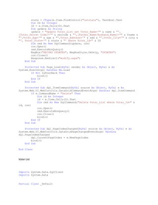 state = CType(e.Item.FindControl("txtstate"), TextBox).Text
Dim ID As Integer
ID = e.Item.Cells(0).Text
Dim update As String
update = "Update Voter_List set Voter_Name='" & name & "',
[Voter_Secret Code]='" & seccode & "',[Father_Name/Husband_Name]='" & fname &
"',Voter_Age='" & age & "',Voter_Address='" & add & "',Voter_City='" & city &
"', Voter_State='" & state & "' where Voter_Id=" & ID
Dim cmd As New SqlCommand(update, con)
con.Open()
cmd.ExecuteNonQuery()
MsgBox("RECORD UPDATED", MsgBoxStyle.OkOnly, "UPDATED")
con.Close()
Response.Redirect("modify.aspx")
End Sub
Protected Sub Page_Load(ByVal sender As Object, ByVal e As
System.EventArgs) Handles Me.Load
If Not IsPostBack Then
bind1()
End If
End Sub
Protected Sub dg1_ItemCommand(ByVal source As Object, ByVal e As
System.Web.UI.WebControls.DataGridCommandEventArgs) Handles dg1.ItemCommand
If e.CommandName = "Delete" Then
Dim id As Integer
id = e.Item.Cells(0).Text
Dim cmd As New SqlCommand("Delete Voter_List where Voter_Id=" &
id, con)
con.Open()
cmd.ExecuteNonQuery()
con.Close()
bind1()
End If
End Sub
Protected Sub dg1_PageIndexChanged(ByVal source As Object, ByVal e As
System.Web.UI.WebControls.DataGridPageChangedEventArgs) Handles
dg1.PageIndexChanged
dg1.CurrentPageIndex = e.NewPageIndex
bind1()
End Sub
End Class
Voter List
Imports System.Data.SqlClient
Imports System.Data
Partial Class _Default
 
