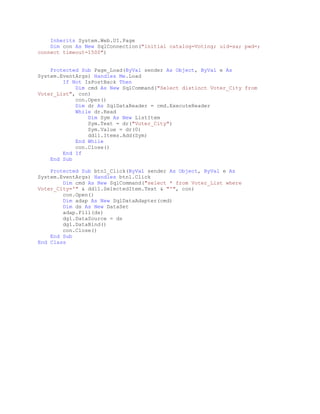 Inherits System.Web.UI.Page
Dim con As New SqlConnection("initial catalog=Voting; uid=sa; pwd=;
connect timeout=1500")
Protected Sub Page_Load(ByVal sender As Object, ByVal e As
System.EventArgs) Handles Me.Load
If Not IsPostBack Then
Dim cmd As New SqlCommand("Select distinct Voter_City from
Voter_List", con)
con.Open()
Dim dr As SqlDataReader = cmd.ExecuteReader
While dr.Read
Dim Sym As New ListItem
Sym.Text = dr("Voter_City")
Sym.Value = dr(0)
ddl1.Items.Add(Sym)
End While
con.Close()
End If
End Sub
Protected Sub btn1_Click(ByVal sender As Object, ByVal e As
System.EventArgs) Handles btn1.Click
Dim cmd As New SqlCommand("select * from Voter_List where
Voter_City='" & ddl1.SelectedItem.Text & "'", con)
con.Open()
Dim adap As New SqlDataAdapter(cmd)
Dim ds As New DataSet
adap.Fill(ds)
dg1.DataSource = ds
dg1.DataBind()
con.Close()
End Sub
End Class
 