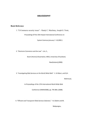 BIBLIOGRAPHY
Book Reference
1. “E-Commerce security issues” – Randy C. Marchany, Joseph G. Tront,
-Proceedings Of the 35th Hawaii Intemational Conference on
System Sciences,(January 7- 10,2002.)
2. “Electronic Commerce and the Law” - Lim, E.,
-Bcom (Honors) Dissertation, MSIS, University of Auckland,
NewZealand,(2000).
3. “Investigating Web Services on the World Wide Web” - E. Al-Masri, and Q.H.
Mahmoud,
-In Proceedings of the 17th International World Wide Web
Conference (WWW2008), pp. 795-804, (2008).
4. “Efficient and Transparent Web Services Selection,” - N. Gibelin and M.
Makpangou,
 