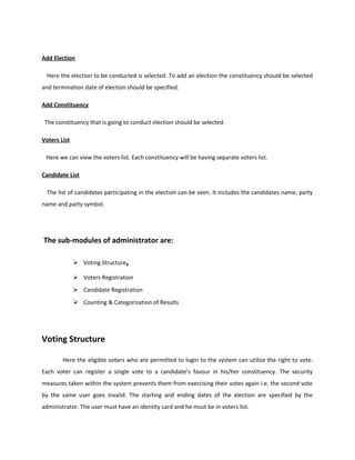 Add Election
Here the election to be conducted is selected. To add an election the constituency should be selected
and termination date of election should be specified.
Add Constituency
The constituency that is going to conduct election should be selected.
Voters List
Here we can view the voters list. Each constituency will be having separate voters list.
Candidate List
The list of candidates participating in the election can be seen. It includes the candidates name, party
name and party symbol.
The sub-modules of administrator are:
 Voting Structure,
 Voters Registration
 Candidate Registration
 Counting & Categorization of Results
Voting Structure
Here the eligible voters who are permitted to login to the system can utilize the right to vote.
Each voter can register a single vote to a candidate’s favour in his/her constituency. The security
measures taken within the system prevents them from exercising their votes again i.e. the second vote
by the same user goes invalid. The starting and ending dates of the election are specified by the
administrator. The user must have an identity card and he must be in voters list.
 