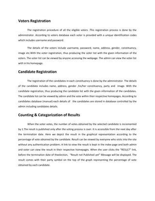 Voters Registration
The registration procedure of all the eligible voters .This registration process is done by the
administrator. According to voters database each voter is provided with a unique identification codes
which includes username and password.
The details of the voters include username, password, name, address, gender, constituency,
image etc.With the voter registration, thus producing the voter list with the given information of the
voters. The voter list can be viewed by anyone accessing the webpage. The admin can view the voter list
with in his homepage.
Candidate Registration
The registration of the candidates in each constituency is done by the administrator. The details
of the candidate includes name, address, gender ,his/her constituency, party and image. With the
candidate registration, thus producing the candidate list with the given information of the candidates.
The candidate list can be viewed by admin and the vote within their respective homepages. According to
candidates database (manual) each details of the candidates are stored in database controlled by the
admin including candidates details.
Counting & Categorization of Results
When the voter votes, the number of votes obtained by the selected candidate is incremented
by 1.The result is published only after the voting process is over. It is accessible from the next day after
the termination date. Here we depict the result in the graphical representation according to the
percentage of vote obtained by the candidate. Result can be viewed by everyone who visits into the site
without any authentication problem. A link to view the result is kept in the index page and both admin
and voter can view the result in their respective homepages. When the user clicks the “RESULT” link,
before the termination date of theelection, “Result not Published yet” Message will be displayed. The
result comes with their party symbol on the top of the graph representing the percentage of vote
obtained by each candidate.
 