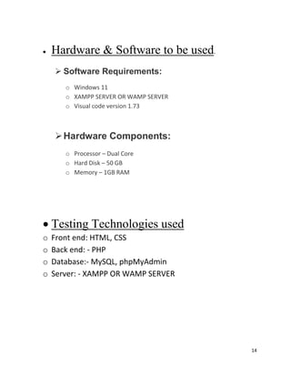 14
 Hardware & Software to be used.
 Software Requirements:
o Windows 11
o XAMPP SERVER OR WAMP SERVER
o Visual code version 1.73
Hardware Components:
o Processor – Dual Core
o Hard Disk – 50 GB
o Memory – 1GB RAM
 Testing Technologies used
o Front end: HTML, CSS
o Back end: - PHP
o Database:- MySQL, phpMyAdmin
o Server: - XAMPP OR WAMP SERVER
 