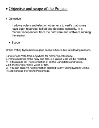 4
 Objective and scope of the Project.
 Objective
It allows voters and election observers to verify that voters
have been recorded, tallied and declared correctly, in a
manner independent from the hardware and software running
the election
 Scope
Online Voting System has a good scope in future due to following reasons:
i.) Voter can Vote from anywhere for his/her Constituency.
ii.) Vote count will make easy and fast. iii.) Invalid Vote will be rejected.
iv.) It Maintains all The Information of all the Candidates and Votes.
v.) It checks Voter have Voted or Not.
vi.) You can observe All Information Related to any Voting System Online.
vii.) It Increase the Voting Percentage.
 