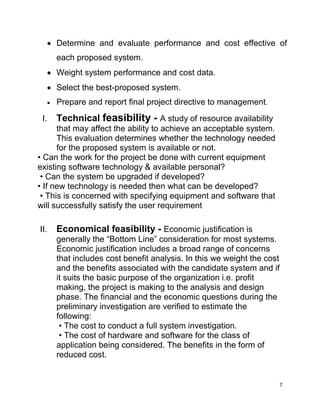 7
 Determine and evaluate performance and cost effective of
each proposed system.
 Weight system performance and cost data.
 Select the best-proposed system.
 Prepare and report final project directive to management.
I. Technical feasibility - A study of resource availability
that may affect the ability to achieve an acceptable system.
This evaluation determines whether the technology needed
for the proposed system is available or not.
• Can the work for the project be done with current equipment
existing software technology & available personal?
• Can the system be upgraded if developed?
• If new technology is needed then what can be developed?
• This is concerned with specifying equipment and software that
will successfully satisfy the user requirement
II. Economical feasibility - Economic justification is
generally the “Bottom Line” consideration for most systems.
Economic justification includes a broad range of concerns
that includes cost benefit analysis. In this we weight the cost
and the benefits associated with the candidate system and if
it suits the basic purpose of the organization i.e. profit
making, the project is making to the analysis and design
phase. The financial and the economic questions during the
preliminary investigation are verified to estimate the
following:
• The cost to conduct a full system investigation.
• The cost of hardware and software for the class of
application being considered. The benefits in the form of
reduced cost.
 