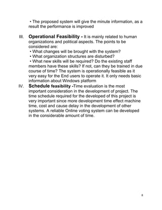 8
• The proposed system will give the minute information, as a
result the performance is improved
III. Operational Feasibility - It is mainly related to human
organizations and political aspects. The points to be
considered are:
• What changes will be brought with the system?
• What organization structures are disturbed?
• What new skills will be required? Do the existing staff
members have these skills? If not, can they be trained in due
course of time? The system is operationally feasible as it
very easy for the End users to operate it. It only needs basic
information about Windows platform
IV. Schedule feasibility -Time evaluation is the most
important consideration in the development of project. The
time schedule required for the developed of this project is
very important since more development time effect machine
time, cost and cause delay in the development of other
systems. A reliable Online voting system can be developed
in the considerable amount of time.
 