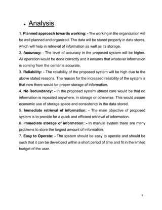 9
 Analysis
1. Planned approach towards working: - The working in the organization will
be well planned and organized. The data will be stored properly in data stores,
which will help in retrieval of information as well as its storage.
2. Accuracy: - The level of accuracy in the proposed system will be higher.
All operation would be done correctly and it ensures that whatever information
is coming from the center is accurate.
3. Reliability: - The reliability of the proposed system will be high due to the
above stated reasons. The reason for the increased reliability of the system is
that now there would be proper storage of information.
4. No Redundancy: - In the proposed system utmost care would be that no
information is repeated anywhere, in storage or otherwise. This would assure
economic use of storage space and consistency in the data stored.
5. Immediate retrieval of information: - The main objective of proposed
system is to provide for a quick and efficient retrieval of information.
6. Immediate storage of information: - In manual system there are many
problems to store the largest amount of information.
7. Easy to Operate: - The system should be easy to operate and should be
such that it can be developed within a short period of time and fit in the limited
budget of the user.
 