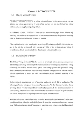 1
Chapter 1. INTRODUCTION
1.1 ONLINE VOTING SYSTEM
"ONLINE VOTING SYSTEM" is an online voting technique. In this system people who are
citizens and whose age are above 18 years of age and any sex can give hisher vote online
without going to any physical polling station.
In "ONLINE VOTING SYSTEM" a voter can use hisher voting right online without any
difficulty. HeShe has to be registered first for him/her to vote manually. Registration is mainly
done by the system administrator for security reasons.
After registration, the voter is assigned a secret Login ID and password with which he/she can
use to log into the system and enjoy services provided by the system such as voting. If
invalid/wrong details are submitted, then the citizen is not registered to vote.
1.2 BACKGROUND OF STUDY
The Online Voting System (OVS) also known as e-voting is a term encompassing several
different types of voting embracing both electronic means of counting votes. Electronic voting
technology can include punched cards, optical scan voting systems and specialized voting
kiosks (including self-contained direct-recording electronic voting systems or DRE). It can also
involve transmission of ballots and votes via telephones, private computer networks, or the
internet.
Online voting is an electronic way of choosing leaders via a web driven application. The
advantage of online voting over the common "queue method" is that the voters have the choice
of voting at their own free time and there is reduced congestion. It also minimizes on errors of
vote counting. The individual votes are submitted in a database which can be queried to find
out who of the aspirants for a given post has the highest number of votes.
This system is geared towards increasing the voting percentage in Bangladesh since it has been
noted that with the old voting method (the Queue System), the voter turnout has been a wanting
case. With system in place also, if high security is applied, cases of false votes shall be reduced.
 