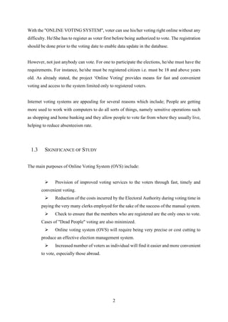 2
With the "ONLINE VOTING SYSTEM", voter can use his/her voting right online without any
difficulty. HeShe has to register as voter first before being authorized to vote. The registration
should be done prior to the voting date to enable data update in the database.
However, not just anybody can vote. For one to participate the elections, he/she must have the
requirements. For instance, he/she must be registered citizen i.e. must be 18 and above years
old. As already stated, the project ‘Online Voting' provides means for fast and convenient
voting and access to the system limited only to registered voters.
Internet voting systems are appealing for several reasons which include; People are getting
more used to work with computers to do all sorts of things, namely sensitive operations such
as shopping and home banking and they allow people to vote far from where they usually live,
helping to reduce absenteeism rate.
1.3 SIGNIFICANCE OF STUDY
The main purposes of Online Voting System (OVS) include:
➢ Provision of improved voting services to the voters through fast, timely and
convenient voting.
➢ Reduction of the costs incurred by the Electoral Authority during voting time in
paying the very many clerks employed for the sake of the success of the manual system.
➢ Check to ensure that the members who are registered are the only ones to vote.
Cases of "Dead People" voting are also minimized.
➢ Online voting system (OVS) will require being very precise or cost cutting to
produce an effective election management system.
➢ Increased number of voters as individual will find it easier and more convenient
to vote, especially those abroad.
 