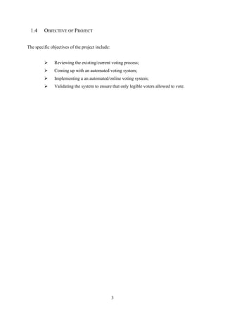 3
1.4 OBJECTIVE OF PROJECT
The specific objectives of the project include:
➢ Reviewing the existing/current voting process;
➢ Coming up with an automated voting system;
➢ Implementing a an automated/online voting system;
➢ Validating the system to ensure that only legible voters allowed to vote.
 