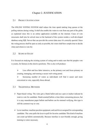 4
Chapter 2. JUSTIFICATION
2.1 PROJECT JUSTIFICATION
The ONLINE VOTING SYSTEM shall reduce the time spend making long queues at the
polling stations during voting. It shall also enable the voters to vote from any part of the globe
as explained since this is an online application available on the internet. Cases of vote
miscounts shall also be solved since at the backend of this system resides a well-developed
database using SQL Server that can provide the correct data once it's correctly queried. Since
the voting process shall be open as early as possible, the voters shall have ample time to decide
when and whom to vote for.
2.2 SCOPE OF STUDY
It is focused on studying the existing system of voting and to make sure that the peoples vote
is counts, for fairness in the elective positions. This is also will produce:
➢ Less effort and less labor intensive, as the primary cost and focus primary on
creating, managing, and running a secure web voting portal.
➢ Increasing number of voters as individuals will find it easier and more
convenient to vote, especially those abroad.
2.3 TRADITIONAL METHODS
➢ Paper-based voting: The voter gets a blank ballot and use a pen or marker indicate he
want to vote for candidate. Hand-counted ballots a time labor consuming process, but
it is easy manufacture paper ballots and ballots can be retained verifying, this type is
still the common way to vote.
➢ Lever machine: machine peculiar equipment, and each lever assigned for corresponding
candidate. The voter pulls the lever to poll for favorite candidate This kind of machine
can count up ballots automatically. Because interface is user-friendly enough, giving
training to voters necessary.
 