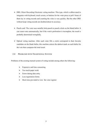 5
➢ DRE, Direct Recording Electronic voting machine: This type, which is abbreviated to
integrates with keyboard; touch screen, or buttons for the voter press to poll. Some of
them lay in voting records and counting the votes is very quickly. But the other DRE
without keep voting records are doubted about its accuracy.
➢ Punch card: The voter uses metallic hole-punch to punch a hole on the blank ballot. It
can count votes automatically, but if the voter's perforation is incomplete, the result is
probably determined wrongfully.
➢ Optical voting machine: After each voter fills a circle correspond to their favorite
candidate on the blank ballot, this machine selects the darkest mark on each ballot for
the vote then computes the total result.
2.4 PROBLEMS WITH TRADITIONAL SYSTEM
Problems of the existing manual system of voting include among others the following:
➢ Expensive and time consuming
➢ Too much paper work
➢ Errors during data entry
➢ Loss registration forms
➢ Short time provided to view the voter register
 