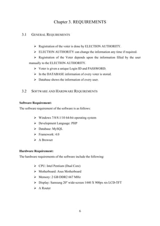6
Chapter 3. REQUIREMENTS
3.1 GENERAL REQUIREMENTS
➢ Registration of the voter is done by ELECTION AUTHORITY.
➢ ELECTION AUTHORITY can change the information any time if required.
➢ Registration of the Voter depends upon the information filled by the user
manually to the ELECTION AUTHORITY.
➢ Voter is given a unique Login ID and PASSWORD.
➢ In the DATABASE information of every voter is stored.
➢ Database shows the information of every user.
3.2 SOFTWARE AND HARDWARE REQUIREMENTS
Software Requirement:
The software requirement of the software is as follows:
➢ Windows 7/8/8.1/10 64-bit operating system
➢ Development Language: PHP
➢ Database: MySQL
➢ Framework: 4.0
➢ A Browser
Hardware Requirement:
The hardware requirements of the software include the following:
➢ CPU: Intel Pentium (Dual Core)
➢ Motherboard: Asus Motherboard
➢ Memory: 2 GB DDR2 667 MHz
➢ Display: Samsung 20'' wide-screen 1440 X 900px res LCD-TFT
➢ A Router
 