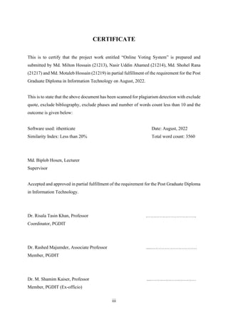 iii
CERTIFICATE
This is to certify that the project work entitled “Online Voting System” is prepared and
submitted by Md. Milton Hossain (21213), Nasir Uddin Ahamed (21214), Md. Shohel Rana
(21217) and Md. Motaleb Hossain (21219) in partial fulfillment of the requirement for the Post
Graduate Diploma in Information Technology on August, 2022.
This is to state that the above document has been scanned for plagiarism detection with exclude
quote, exclude bibliography, exclude phases and number of words count less than 10 and the
outcome is given below:
Software used: ithenticate Date: August, 2022
Similarity Index: Less than 20% Total word count: 3560
Md. Biplob Hosen, Lecturer
Supervisor
Accepted and approved in partial fulfillment of the requirement for the Post Graduate Diploma
in Information Technology.
Dr. Risala Tasin Khan, Professor ……………………………
Coordinator, PGDIT
Dr. Rashed Majumder, Associate Professor ....…………………………
Member, PGDIT
Dr. M. Shamim Kaiser, Professor ...…………………………
Member, PGDIT (Ex-officio)
 