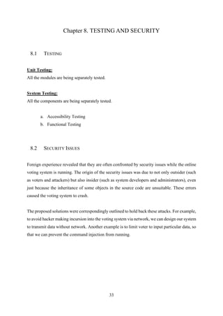 33
Chapter 8. TESTING AND SECURITY
8.1 TESTING
Unit Testing:
All the modules are being separately tested.
System Testing:
All the components are being separately tested.
a. Accessibility Testing
b. Functional Testing
8.2 SECURITY ISSUES
Foreign experience revealed that they are often confronted by security issues while the online
voting system is running. The origin of the security issues was due to not only outsider (such
as voters and attackers) but also insider (such as system developers and administrators), even
just because the inheritance of some objects in the source code are unsuitable. These errors
caused the voting system to crash.
The proposed solutions were correspondingly outlined to hold back these attacks. For example,
to avoid hacker making incursion into the voting system via network, we can design our system
to transmit data without network. Another example is to limit voter to input particular data, so
that we can prevent the command injection from running.
 