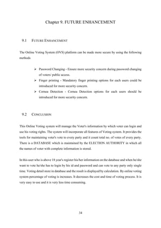 34
Chapter 9. FUTURE ENHANCEMENT
9.1 FUTURE ENHANCEMENT
The Online Voting System (OVS) platform can be made more secure by using the following
methods
➢ Password Changing - Ensure more security concern during password changing
of voters/ public access.
➢ Finger printing - Mandatory finger printing options for each users could be
introduced for more security concern.
➢ Cornea Detection - Cornea Detection options for each users should be
introduced for more security concern.
9.2 CONCLUSION
This Online Voting system will manage the Voter's information by which voter can login and
use his voting rights. The system will incorporate all features of Voting system. It provides the
tools for maintaining voter's vote to every party and it count total no. of votes of every party.
There is a DATABASE which is maintained by the ELECTION AUTHORITY in which all
the names of voter with complete information is stored.
In this user who is above 18 year's register his/her information on the database and when he/she
want to vote he/she has to login by his id and password and can vote to any party only single
time. Voting detail store in database and the result is displayed by calculation. By online voting
system percentage of voting is increases. It decreases the cost and time of voting process. It is
very easy to use and it is very less time consuming.
 