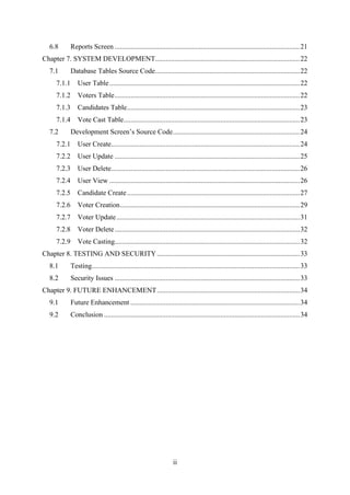 ii
6.8 Reports Screen .........................................................................................................21
Chapter 7. SYSTEM DEVELOPMENT..................................................................................22
7.1 Database Tables Source Code..................................................................................22
7.1.1 User Table............................................................................................................22
7.1.2 Voters Table.........................................................................................................22
7.1.3 Candidates Table..................................................................................................23
7.1.4 Vote Cast Table....................................................................................................23
7.2 Development Screen’s Source Code........................................................................24
7.2.1 User Create...........................................................................................................24
7.2.2 User Update .........................................................................................................25
7.2.3 User Delete...........................................................................................................26
7.2.4 User View ............................................................................................................26
7.2.5 Candidate Create..................................................................................................27
7.2.6 Voter Creation......................................................................................................29
7.2.7 Voter Update........................................................................................................31
7.2.8 Voter Delete.........................................................................................................32
7.2.9 Vote Casting.........................................................................................................32
Chapter 8. TESTING AND SECURITY.................................................................................33
8.1 Testing......................................................................................................................33
8.2 Security Issues .........................................................................................................33
Chapter 9. FUTURE ENHANCEMENT.................................................................................34
9.1 Future Enhancement ................................................................................................34
9.2 Conclusion ...............................................................................................................34
 