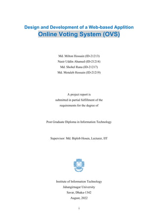 i
Design and Development of a Web-based Applition
Online Voting System (OVS)
Md. Milton Hossain (ID-21213)
Nasir Uddin Ahamed (ID-21214)
Md. Shohel Rana (ID-21217)
Md. Motaleb Hossain (ID-21219)
A project report is
submitted in partial fulfillment of the
requirements for the degree of
Post Graduate Diploma in Information Technology
Supervisor: Md. Biplob Hosen, Lecturer, IIT
Institute of Information Technology
Jahangirnagar University
Savar, Dhaka-1342
August, 2022
 
