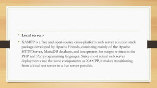 • Local server:-
• XAMPP is a free and open-source cross-platform web server solution stack
package developed by Apache Friends, consisting mainly of the Apache
HTTP Server, MariaDB database, and interpreters for scripts written in the
PHP and Perl programming languages. Since most actual web server
deployments use the same components as XAMPP, it makes transitioning
from a local test server to a live server possible.
 