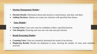 • Election Management Module:-
 Election Details: Information about each election is stored (name, start date, end date).
 Adding Elections: Admins can create new elections with specified time frames.
• Voter Module:-
 Casting Votes: Users cast votes for candidates within a specified election.
 Vote Integrity: Ensuring each user can vote only once per election.
• Result Processing Module:-
 Counting Votes: Votes are counted to determine the results of an election.
 Displaying Results: Results are displayed to users, showing the number of votes each candidate
received.
 