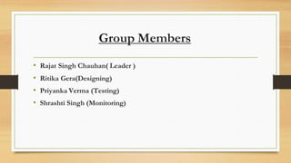 Group Members
• Rajat Singh Chauhan( Leader )
• Ritika Gera(Designing)
• Priyanka Verma (Testing)
• Shrashti Singh (Monitoring)
 