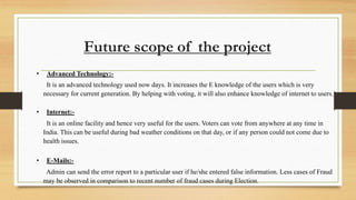 Future scope of the project
• Advanced Technology:-
It is an advanced technology used now days. It increases the E knowledge of the users which is very
necessary for current generation. By helping with voting, it will also enhance knowledge of internet to users.
• Internet:-
It is an online facility and hence very useful for the users. Voters can vote from anywhere at any time in
India. This can be useful during bad weather conditions on that day, or if any person could not come due to
health issues.
• E-Mails:-
Admin can send the error report to a particular user if he/she entered false information. Less cases of Fraud
may be observed in comparison to recent number of fraud cases during Election.
 