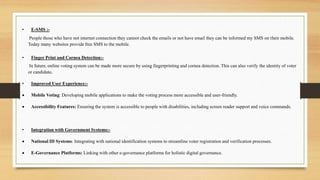• E-SMS :-
People those who have not internet connection they cannot check the emails or not have email they can be informed my SMS on their mobile.
Today many websites provide free SMS to the mobile.
• Finger Print and Cornea Detection:-
In future, online voting system can be made more secure by using fingerprinting and cornea detection. This can also verify the identity of voter
or candidate.
• Improved User Experience:-
 Mobile Voting: Developing mobile applications to make the voting process more accessible and user-friendly.
 Accessibility Features: Ensuring the system is accessible to people with disabilities, including screen reader support and voice commands.
• Integration with Government Systems:-
 National ID Systems: Integrating with national identification systems to streamline voter registration and verification processes.
 E-Governance Platforms: Linking with other e-governance platforms for holistic digital governance.
 